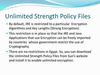 Unlimited Strength Policy Files
 By default, JRE is restricted to a particular Encryption
Algorithms and Key Lengths (Strong Encryption).
 This restriction is in place so that the JRE and Java
Applications that use Encryption can be freely imported
by countries whose government restrict the use of
Cryptography.
 There are no restrictions in Egypt. So, you can download
the Unlimited Strength Policy Files from Sun’s website
and install it to enable unlimited encryption.
 