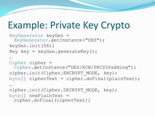 Example: Private Key Crypto
KeyGenerator keyGen =
KeyGenerator.getInstance("DES");
keyGen.init(56);
Key key = keyGen.generateKey();
…
Cipher cipher =
Cipher.getInstance("DES/ECB/PKCS5Padding");
cipher.init(Cipher.ENCRYPT_MODE, key);
byte[] cipherText = cipher.doFinal(plainText);
…
cipher.init(Cipher.DECRYPT_MODE, key);
byte[] newPlainText =
cipher.doFinal(cipherText);
 