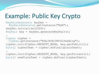 Example: Public Key Crypto
KeyPairGenerator keyGen =
KeyPairGenerator.getInstance("RSA");
keyGen.initialize(1024);
KeyPair key = keyGen.generateKeyPair();
…
Cipher cipher =
Cipher.getInstance("RSA/ECB/PKCS1Padding");
cipher.init(Cipher.ENCRYPT_MODE, key.getPublic());
byte[] cipherText = cipher.doFinal(plainText);
…
cipher.init(Cipher.DECRYPT_MODE, key.getPrivate());
byte[] newPlainText = cipher.doFinal(cipherText);
 