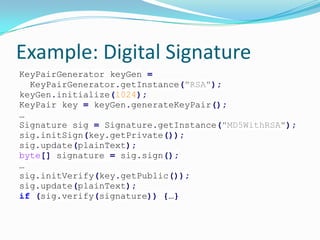 Example: Digital Signature
KeyPairGenerator keyGen =
KeyPairGenerator.getInstance("RSA");
keyGen.initialize(1024);
KeyPair key = keyGen.generateKeyPair();
…
Signature sig = Signature.getInstance("MD5WithRSA");
sig.initSign(key.getPrivate());
sig.update(plainText);
byte[] signature = sig.sign();
…
sig.initVerify(key.getPublic());
sig.update(plainText);
if (sig.verify(signature)) {…}
 
