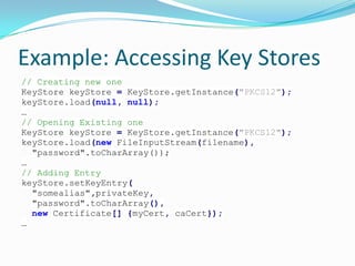 Example: Accessing Key Stores
// Creating new one
KeyStore keyStore = KeyStore.getInstance("PKCS12");
keyStore.load(null, null);
…
// Opening Existing one
KeyStore keyStore = KeyStore.getInstance("PKCS12");
keyStore.load(new FileInputStream(filename),
"password".toCharArray());
…
// Adding Entry
keyStore.setKeyEntry(
"somealias",privateKey,
"password".toCharArray(),
new Certificate[] {myCert, caCert});
…
 