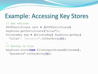 Example: Accessing Key Stores
// Get entries
X509Certificate cert = (X509Certificate)
keyStore.getCertificate(“alias");
PrivateKey key = (PrivateKey) keyStore.getKey(
“alias", “password".toCharArray());
…
// Saving to file
keyStore.store(new FileOutputStream(filename),
“password”.toCharArray());
 