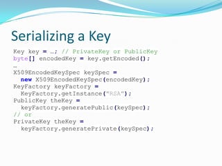 Serializing a Key
Key key = …; // PrivateKey or PublicKey
byte[] encodedKey = key.getEncoded();
…
X509EncodedKeySpec keySpec =
new X509EncodedKeySpec(encodedKey);
KeyFactory keyFactory =
KeyFactory.getInstance("RSA");
PublicKey theKey =
keyFactory.generatePublic(keySpec);
// or
PrivateKey theKey =
keyFactory.generatePrivate(keySpec);
 