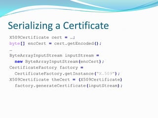 Serializing a Certificate
X509Certificate cert = …;
byte[] encCert = cert.getEncoded();
…
ByteArrayInputStream inputStream =
new ByteArrayInputStream(encCert);
CertificateFactory factory =
CertificateFactory.getInstance("X.509");
X509Certificate theCert = (X509Certificate)
factory.generateCertificate(inputStream);
 
