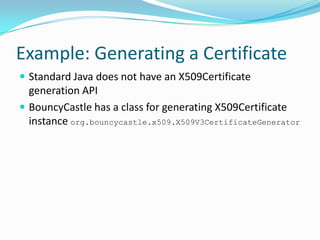 Example: Generating a Certificate
 Standard Java does not have an X509Certificate
generation API
 BouncyCastle has a class for generating X509Certificate
instance org.bouncycastle.x509.X509V3CertificateGenerator
 