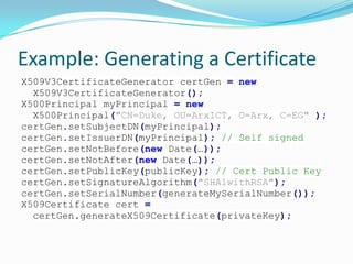 Example: Generating a Certificate
X509V3CertificateGenerator certGen = new
X509V3CertificateGenerator();
X500Principal myPrincipal = new
X500Principal("CN=Duke, OU=ArxICT, O=Arx, C=EG" );
certGen.setSubjectDN(myPrincipal);
certGen.setIssuerDN(myPrincipal); // Self signed
certGen.setNotBefore(new Date(…));
certGen.setNotAfter(new Date(…));
certGen.setPublicKey(publicKey); // Cert Public Key
certGen.setSignatureAlgorithm("SHA1withRSA");
certGen.setSerialNumber(generateMySerialNumber());
X509Certificate cert =
certGen.generateX509Certificate(privateKey);
 