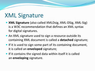 XML Signature
 XML Signature (also called XMLDsig, XML-DSig, XML-Sig)
is a W3C recommendation that defines an XML syntax
for digital signatures.
 An XML signature used to sign a resource outside its
containing XML document is called a detached signature;
 If it is used to sign some part of its containing document,
it is called an enveloped signature;
 If it contains the signed data within itself it is called
an enveloping signature.
 