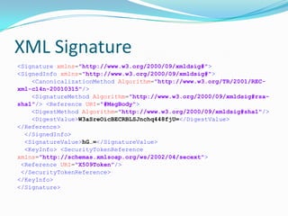 XML Signature
<Signature xmlns="http://www.w3.org/2000/09/xmldsig#">
<SignedInfo xmlns="http://www.w3.org/2000/09/xmldsig#">
<CanonicalizationMethod Algorithm="http://www.w3.org/TR/2001/REC-
xml-c14n-20010315"/>
<SignatureMethod Algorithm="http://www.w3.org/2000/09/xmldsig#rsa-
sha1"/> <Reference URI="#MsgBody">
<DigestMethod Algorithm="http://www.w3.org/2000/09/xmldsig#sha1"/>
<DigestValue>W3aSreOicBECRBLSJnchq448fjU=</DigestValue>
</Reference>
</SignedInfo>
<SignatureValue>hG…=</SignatureValue>
<KeyInfo> <SecurityTokenReference
xmlns="http://schemas.xmlsoap.org/ws/2002/04/secext">
<Reference URI="X509Token"/>
</SecurityTokenReference>
</KeyInfo>
</Signature>
 
