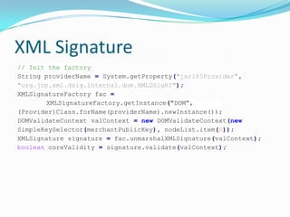 XML Signature
// Init the factory
String providerName = System.getProperty("jsr105Provider",
"org.jcp.xml.dsig.internal.dom.XMLDSigRI");
XMLSignatureFactory fac =
XMLSignatureFactory.getInstance("DOM“,
(Provider)Class.forName(providerName).newInstance());
DOMValidateContext valContext = new DOMValidateContext(new
SimpleKeySelector(merchantPublicKey), nodeList.item(0));
XMLSignature signature = fac.unmarshalXMLSignature(valContext);
boolean coreValidity = signature.validate(valContext);
 