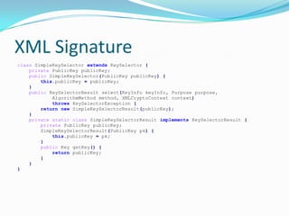 XML Signature
class SimpleKeySelector extends KeySelector {
private PublicKey publicKey;
public SimpleKeySelector(PublicKey publicKey) {
this.publicKey = publicKey;
}
public KeySelectorResult select(KeyInfo keyInfo, Purpose purpose,
AlgorithmMethod method, XMLCryptoContext context)
throws KeySelectorException {
return new SimpleKeySelectorResult(publicKey);
}
private static class SimpleKeySelectorResult implements KeySelectorResult {
private PublicKey publicKey;
SimpleKeySelectorResult(PublicKey pk) {
this.publicKey = pk;
}
public Key getKey() {
return publicKey;
}
}
}
 