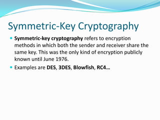 Symmetric-Key Cryptography
 Symmetric-key cryptography refers to encryption
methods in which both the sender and receiver share the
same key. This was the only kind of encryption publicly
known until June 1976.
 Examples are DES, 3DES, Blowfish, RC4…
 