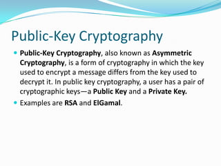 Public-Key Cryptography
 Public-Key Cryptography, also known as Asymmetric
Cryptography, is a form of cryptography in which the key
used to encrypt a message differs from the key used to
decrypt it. In public key cryptography, a user has a pair of
cryptographic keys—a Public Key and a Private Key.
 Examples are RSA and ElGamal.
 