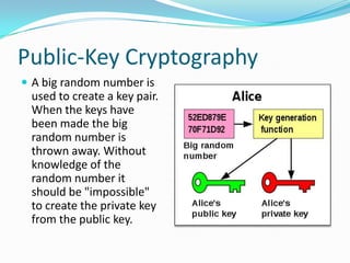 Public-Key Cryptography
 A big random number is
used to create a key pair.
When the keys have
been made the big
random number is
thrown away. Without
knowledge of the
random number it
should be "impossible"
to create the private key
from the public key.
 