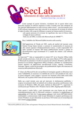 SecLab
                               laboratorio di idee sulla sicurezza ICT
                                                             Newsletter di Secure Edge - your safety .net



                           Come esempio di queste iniziative, ricordiamo che in questi ultimi mesi
                    parecchie migliaia di software engineers in tutto il mondo sono stati sottoposti ad
                    uno speciale addestramento su come scrivere codice sicuro3; successivamente circa
                    8.500 software engineers sono stati coinvolti in un processo di revisione di milioni
                    di righe di codice, allo scopo di effettuare su questo un’intensa analisi di sicurezza:
                            solo questo processo di revisione ha significato due mesi di blocco dello
                            sviluppo di nuovo software.
                            Tutto ciò, nel 2002, è costato alla Microsoft più di 100M$[IN02].

                            Ora, è indubbio che Microsoft debba investire nella security.

                            Dall’apparizione di Nimda nel 2001, anche gli analisti del mercato come
                            Gartner Group hanno iniziato a sostenere le caratteristiche di sicurezza di
                            altri sistemi operativi (fondamentalmente Linux), e molti responsabili ICT
                            delle Aziende di Fortune 500 hanno pubblicamente iniziato a parlare di
                            diversificazione negli investimenti IT a scapito dei sistemi e del software
                            Microsoft.

                    Un’intervista[IS03] fatta ai responsabili di sistemi ICT ed ai Security Officer delle
                    grandi aziende americane, rivela da un lato una scarsa fiducia (57%) nella capacità
                    di Microsoft di aumentare il livello di sicurezza del software Windows, dall’altro la
                    presenza di un’enorme maggioranza (80%) orientata a prendere in considerazione
                    sistemi operativi ed applicazioni non-Microsoft (Linux, Apache, LotusNotes,
                    Netscape, Opera), scelta dovuta proprio alle problematiche legate alla mancanza di
                    sicurezza della piattaforma Microsoft.

                    E’ chiaro che Microsoft ha dei seri problemi di immagine quando si affrontano temi
                    come l’affidabilità, la sicurezza e la stabilità dei servizi e dei prodotti di rete; ma è
                    in questi frangenti, come sempre è successo nei momenti critici della storia della
                    Microsoft, che la guida di Bill Gates diventa ancora di più determinata.

                    Dalla sua e-mail iniziale sono nati gli interventi, le dichiarazioni pubbliche, i
                    cospicui investimenti diretti ed indiretti ed in ultimo una prima certificazione sulla
                    sicurezza di Windows 2000, alla quale, dichiara la Microsoft[FAQ02], seguiranno le
                    certificazioni per Windows XP e Windows Server 2003, flagship della Microsoft.

                    Tutto questo è molto bello e sarà sicuramente una cosa buona per gli utenti;
                    contemporaneamente però la Microsoft continua a sostenere la nondisclosure of
                    vulnerability ed il fatto che il close-source software è più sicuro dell’open-source,
                    continuando a commissionare studi sia per dimostrare le migliori performance dei
                    sistemi Windows sia per dimostrate un più basso TCO (total cost of ownership) dei
                    suoi sistemi a lungo termine.

3
    Microsoft ha pubblicato anche un libro sull’argomento: Writing Secure Code di Michael Howard e David LeBlanc

                                                                                                               2 [8]
 