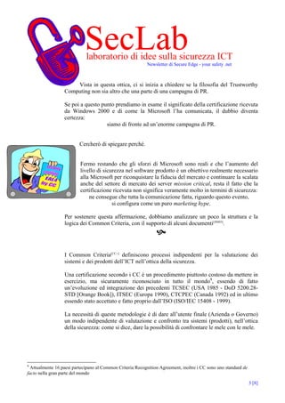 SecLab
                             laboratorio di idee sulla sicurezza ICT
                                                           Newsletter di Secure Edge - your safety .net



                      Vista in questa ottica, ci si inizia a chiedere se la filosofia del Trustworthy
                  Computing non sia altro che una parte di una campagna di PR.

                  Se poi a questo punto prendiamo in esame il significato della certificazione ricevuta
                  da Windows 2000 e di come la Microsoft l’ha comunicata, il dubbio diventa
                  certezza:
                                    siamo di fronte ad un’enorme campagna di PR.


                          Cercherò di spiegare perché.


                          Fermo restando che gli sforzi di Microsoft sono reali e che l’aumento del
                          livello di sicurezza nel software prodotto è un obiettivo realmente necessario
                          alla Microsoft per riconquistare la fiducia del mercato e continuare la scalata
                          anche del settore di mercato dei server mission critical, resta il fatto che la
                          certificazione ricevuta non significa veramente molto in termini di sicurezza:
                              ne consegue che tutta la comunicazione fatta, riguardo questo evento,
                                         si configura come un puro marketing hype.

                  Per sostenere questa affermazione, dobbiamo analizzare un poco la struttura e la
                  logica dei Common Criteria, con il supporto di alcuni documenti[JSS03].




                  I Common Criteria[CC--] definiscono processi indipendenti per la valutazione dei
                  sistemi e dei prodotti dell’ICT nell’ottica della sicurezza.

                  Una certificazione secondo i CC è un procedimento piuttosto costoso da mettere in
                  esercizio, ma sicuramente riconosciuto in tutto il mondo4, essendo di fatto
                  un’evoluzione ed integrazione dei precedenti TCSEC (USA 1985 - DoD 5200.28-
                  STD [Orange Book]), ITSEC (Europa 1990), CTCPEC (Canada 1992) ed in ultimo
                  essendo stato accettato e fatto proprio dall’ISO (ISO/IEC 15408 - 1999).

                  La necessità di queste metodologie è di dare all’utente finale (Azienda o Governo)
                  un modo indipendente di valutazione e confronto tra sistemi (prodotti), nell’ottica
                  della sicurezza: come si dice, dare la possibilità di confrontare le mele con le mele.




4
  Attualmente 16 paesi partecipano al Common Criteria Recognition Agreement, inoltre i CC sono uno standard de
facto nella gran parte del mondo

                                                                                                                 3 [8]
 