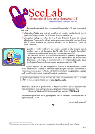 SecLab
                                 laboratorio di idee sulla sicurezza ICT
                                                                Newsletter di Secure Edge - your safety .net



                           Ragionando per grandi linee, possiamo affermare che i CC sono composti di
                     due parti:
                        Protection Profile: una serie di specifiche di requisiti standardizzati, che in
                        pratica definiscono quello che il sistema si suppone che faccia;
                        Evaluation rating: un valore tra 1 e 7 che definisce il grado di certezza
                        (Evaluation Assurance Level) sul quale possiamo contare relativamente al fatto
                        che il sistema in esame sia conforme ad uno o più dei Protection Profile sui
                        quali è valutato;

                              Quando si vuole certificare un sistema secondo i CC, bisogna quindi
                              scegliere uno o più Protection Profile dalla lista di quelli disponibili5,
                              eventualmente aggiungendo alcuni altri requirements specifici.
                              Una volta così definito su cosa si vuole valutare il prodotto, un gruppo di
                              esperti, tipicamente provenienti da un ente specializzato ed indipendente,
                              determinano se il sistema in esame incontra le specifiche definite, ed a quale
                              livello di confidenza lo fa, assegnando quindi un punteggio EAL.

                            Questo significa che, per interpretare il risultato di una valutazione e quindi
                     di una certificazione secondo i Common Criteria, bisogna conoscere sicuramente la
                     votazione assegnata, cioè l’EAL ma altrettanto sicuramente bisogna sapere secondo
                     quali specifiche di requisiti è stata affrontata la valutazione.

                     Sapere semplicemente che un prodotto ha avuto una valutazione EAL2, o anche
                     EAL7 (il massimo possibile) di per se non significa nulla.


                     Ritornando all’inizio di questa storia, la Microsoft avrebbe dovuto effettuare una
                     dichiarazione non fuorviante e completa, semplicemente annunciando che:
                              Il sistema Windows2000 è stato certificato secondo CAPP/EAL4

                     Sembrerebbe poca cosa, ma a questo punto, tutti si sarebbero chiesti cosa stava a
                     significare quel CAPP:

                                                                                             … e qui sta la sorpresa!




5
    Ovvero creane uno nuovo, se ne esiste la vera necessità e naturalmente si possiede un grande conto in banca;

                                                                                                                   4 [8]
 