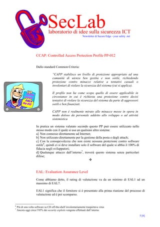 SecLab
                                 laboratorio di idee sulla sicurezza ICT
                                                                Newsletter di Secure Edge - your safety .net

                      d


                      CCAP: Controlled Access Protection Profile PP-012

                      Dallo standard Common Criteria:

                                     “CAPP stabilisce un livello di protezione appropriato ad una
                                     comunità di utenza ben gestita e non ostile, richiedendo
                                     protezione contro minacce relative a tentativi casuali o
                                     involontari di violare la sicurezza del sistema (cui si applica).

                                     Il profilo non ha come scopo quello di essere applicabile in
                                     circostanze in cui è richiesta una protezione contro decisi
                                     tentativi di violare la sicurezza del sistema da parte di aggressori
                                     ostili e ben finanziati.

                                     CAPP non è realmente mirato alle minacce messe in opera in
                                     modo doloso da personale addetto allo sviluppo o ad attività
                                     sistemistica

                      In pratica un sistema valutato secondo questo PP può essere utilizzato nello
                      stesso modo con il quale si usa un qualsiasi altro sistema:
                      a] Non connesso direttamente ad Internet;
                      b] Non utilizzato direttamente per la gestione della posta e degli attach;
                      c] Con la consapevolezza che non esiste nessuna protezione contro software
                      ostile6, quindi ci si deve installare solo il software del quale si abbia il 100% di
                      fiducia negli sviluppatori;
                      d] Qualunque attacco dall’interno7, troverà questo sistema senza particolari
                      difese;



                      EAL: Evaluation Assurance Level

                      Come abbiamo detto, il rating di valutazione va da un minimo di EAL1 ad un
                      massimo di EAL7.

                      EAL1 significa che il fornitore si è presentato alla prima riunione del processo di
                      valutazione ed è poi scomparso.


6
    Più di una volta software su CD off-the-shelf involontariamente trasportava virus
7
    Ancora oggi circa l’85% dei security exploits vengono effettuati dall’interno

                                                                                                               5 [8]
 