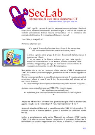 SecLab
         laboratorio di idee sulla sicurezza ICT
                                     Newsletter di Secure Edge - your safety .net



       EAL7 significa che tutte le parti del sistema sono state analizzate a livello di
source code, esistono dimostrazioni matematiche per la verifica del software ed
esistono dimostrazioni formali relative all’inesistenza od in alternativa alla
completa identificazione di eventuali possibili covert channel.

E un EAL4, cosa significa ?

Potremmo affermare che:

         “il gruppo di lavoro di valutazione ha verificato la documentazione
               dell’architettura del sistema tramite metodi non formali”

       In pratica significa che il gruppo di lavoro i documenti li ha letti, ma non li
       ha veramente valutati.
       E’ un po’ come se la Finanza arrivasse per una visita ispettiva
       nell’ufficio Amministrativo di un’Azienda, volesse vedere tutti i libri
       contabili, li leggesse riga per riga, ma non facesse nessun controllo di
       congruenza o di riscontro con altra documentazione.

Non pensate che la cosa sia comunque a buon mercato: CAPP è un documento
UNCLASSIFIED di cinquantuno pagine, prodotto dalla NSA ed è bene leggerlo con
attenzione.
Dovete comunque produrre un mucchio di documentazione di progetto, disegni di
architettura, schemi e chart di tutti i tipi, documentazione del software ed un
mucchio di altra carta …
… ma senza comunque preoccuparvi di dimostrare che quanto prodotto è di qualità.

A questo punto, una definizione per CAPP/EAL4 potrebbe essere:
                       “I miei requirements sono inadeguati,
   ma ho fatto un gran lavoro per essere seriamente sicuro di averli rispettati”



Perché mai Microsoft ha investito tutte queste risorse per avere un risultato che
appare, o meglio che è, così mediocre ? Non avrebbe potuto fare di più ?

A parziale discolpa di Microsoft, si può affermare che CAPP è il più completo PP
esistente relativo ai sistemi operativi, quindi il massimo che Microsoft poteva
trovare.

Inoltre, a completamento della verità, Microsoft ha rafforzato CAPP tramite
l’ALC_FLR, cioè un metodo formale comprensivo di procedure definite per il
tracciamento dei difetti o imperfezioni sulle misure di sicurezza, l’identificazione


                                                                                    6 [8]
 