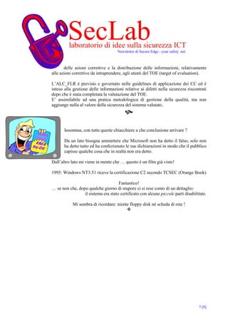 SecLab
         laboratorio di idee sulla sicurezza ICT
                                     Newsletter di Secure Edge - your safety .net



       delle azioni correttive e la distribuzione delle informazioni, relativamente
alle azioni correttive da intraprendere, agli utenti del TOE (target of evaluation).

L’ALC_FLR è previsto e governato nelle guidelines di applicazione dei CC ed è
inteso alla gestione delle informazioni relative ai difetti nella sicurezza riscontrati
dopo che è stata completata la valutazione del TOE.
E’ assimilabile ad una pratica metodologica di gestione della qualità, ma non
aggiunge nulla al valore della sicurezza del sistema valutato.




       Insomma, con tutte queste chiacchiere a che conclusione arrivare ?

       Da un lato bisogna ammettere che Microsoft non ha detto il falso, solo non
       ha detto tutto ed ha confezionato le sue dichiarazioni in modo che il pubblico
       capisse qualche cosa che in realtà non era detto.

Dall’altro lato mi viene in mente che … questo è un film già visto!

1995: Windows NT3.51 riceve la certificazione C2 secondo TCSEC (Orange Book)

                                     Fantastico!
… se non che, dopo qualche giorno di stupore ci si rese conto di un dettaglio:
                 il sistema era stato certificato con alcune piccole parti disabilitate.

            Mi sembra di ricordare: niente floppy disk né scheda di rete !




                                                                                    7 [8]
 
