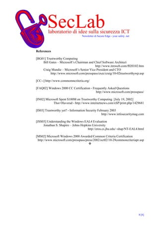 SecLab
        laboratorio di idee sulla sicurezza ICT
                                  Newsletter di Secure Edge - your safety .net




References

[BG01] Trustworthy Computing
    Bill Gates – Microsoft’s Chairman and Chief Software Architect
                                          http://www.itmweb.com/f020102.htm
    Craig Mundie – Microsoft’s Senior Vice President and CTO
          http://www.microsoft.com/presspass/exec/craig/10-02trustworthywp.asp

[CC--] http://www.commomncriteria.org/

[FAQ02] Windows 2000 CC Certification - Frequently Asked Questions
                                          http://www.microsoft.com/presspass/

[IN02] Microsoft Spent $100M on Trustworthy Computing [July 19, 2002]
            Thor Olavsrud - http://www.internetnews.com/xSP/print.php/1429681

[IS03] Trustworthy yet? - Information Security February 2003
                                                  http://www.infosecuritymag.com

[JSS03] Understanding the Windows EAL4 Evaluation
     Jonathan S. Shapiro – Johns Hopkins University
                                     http://eros.cs.jhu.edu/~shap/NT-EAL4.html

[MS02] Microsoft Windows 2000 Awarded Common Criteria Certification
 http://www.microsoft.com/presspass/press/2002/oct02/10-29commoncriteriapr.asp




                                                                                 8 [8]
 