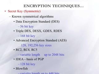 12
ENCRYPTION TECHNIQUES…
• Secret Key (Symmetric)
– Known symmetrical algorithms
• Data Encryption Standard (DES)
– 56 bit key
• Triple DES, DESX, GDES, RDES
– 168 bit key
• Advanced Encryption Standard (AES)
– 128, 192,256 key sizes
• RC2, RC4, RC5
– variable length up to 2048 bits
• IDEA - basis of PGP
– 128 bit key
• Blowfish
 