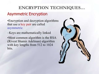 Asymmetric Encryption
•Encryption and decryption algorithms
that use a key pair are called
asymmetric
–Keys are mathematically linked
•Most common algorithm is the RSA
(Rivest Shamir Adelman) algorithm
with key lengths from 512 to 1024
bits.
13
ENCRYPTION TECHNIQUES…
 