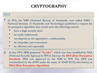 CRYPTOGRAPHY
DES
• In 1973, the NBS (National Bureau of Standards, now called NIST -
National Institute of Standards and Technology) published a request for
an encryption algorithm that would meet the following criteria:
• have a high security level
• be easily understood
• not depend on the algorithm's confidentiality
• be adaptable and economical
• be efficient and exportable
In late 1974, IBM proposed "Lucifer", which was then modified by NSA
(National Security Agency) in 1976 to become the DES (Data Encryption
Standard). DES was approved by the NBS in 1978. The DES was
standardized by the ANSI under the name of ANSI X3.92, also known as
DEA (Data Encryption Algorithm).
 