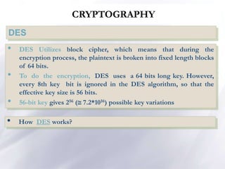 CRYPTOGRAPHY
DES
• DES Utilizes block cipher, which means that during the
encryption process, the plaintext is broken into fixed length blocks
of 64 bits.
• To do the encryption, DES uses a 64 bits long key. However,
every 8th key bit is ignored in the DES algorithm, so that the
effective key size is 56 bits.
• 56-bit key gives 256 ( 7.2*1016) possible key variations
• How DES works?
 