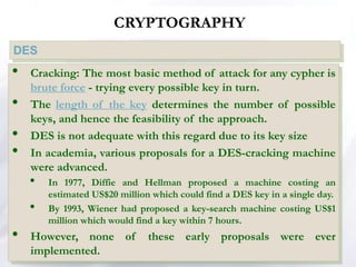 CRYPTOGRAPHY
DES
• Cracking: The most basic method of attack for any cypher is
brute force - trying every possible key in turn.
• The length of the key determines the number of possible
keys, and hence the feasibility of the approach.
• DES is not adequate with this regard due to its key size
• In academia, various proposals for a DES-cracking machine
were advanced.
• In 1977, Diffie and Hellman proposed a machine costing an
estimated US$20 million which could find a DES key in a single day.
• By 1993, Wiener had proposed a key-search machine costing US$1
million which would find a key within 7 hours.
• However, none of these early proposals were ever
implemented.
 