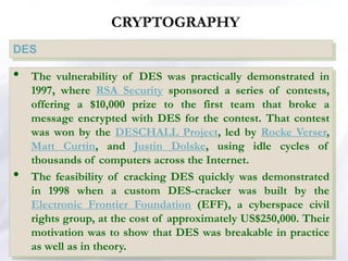 CRYPTOGRAPHY
DES
• The vulnerability of DES was practically demonstrated in
1997, where RSA Security sponsored a series of contests,
offering a $10,000 prize to the first team that broke a
message encrypted with DES for the contest. That contest
was won by the DESCHALL Project, led by Rocke Verser,
Matt Curtin, and Justin Dolske, using idle cycles of
thousands of computers across the Internet.
• The feasibility of cracking DES quickly was demonstrated
in 1998 when a custom DES-cracker was built by the
Electronic Frontier Foundation (EFF), a cyberspace civil
rights group, at the cost of approximately US$250,000. Their
motivation was to show that DES was breakable in practice
as well as in theory.
 