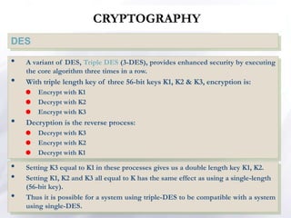 CRYPTOGRAPHY
DES
• A variant of DES, Triple DES (3-DES), provides enhanced security by executing
the core algorithm three times in a row.
• With triple length key of three 56-bit keys K1, K2 & K3, encryption is:
 Encrypt with K1
 Decrypt with K2
 Encrypt with K3
• Decryption is the reverse process:
 Decrypt with K3
 Encrypt with K2
 Decrypt with K1
• Setting K3 equal to K1 in these processes gives us a double length key K1, K2.
• Setting K1, K2 and K3 all equal to K has the same effect as using a single-length
(56-bit key).
• Thus it is possible for a system using triple-DES to be compatible with a system
using single-DES.
 