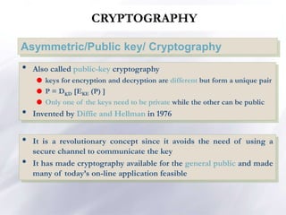 CRYPTOGRAPHY
Asymmetric/Public key/ Cryptography
• Also called public-key cryptography
 keys for encryption and decryption are different but form a unique pair
 P = DKD [EKE (P) ]
 Only one of the keys need to be private while the other can be public
• Invented by Diffie and Hellman in 1976
• It is a revolutionary concept since it avoids the need of using a
secure channel to communicate the key
• It has made cryptography available for the general public and made
many of today’s on-line application feasible
 