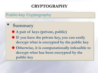 CRYPTOGRAPHY
Public-key Cryptography
• Summary
 A pair of keys (private, public)
 If you have the private key, you can easily
decrypt what is encrypted by the public key
 Otherwise, it is computationally infeasible to
decrypt what has been encrypted by the
public key
 