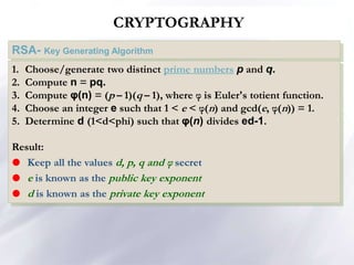 CRYPTOGRAPHY
RSA- Key Generating Algorithm
1. Choose/generate two distinct prime numbers p and q.
2. Compute n = pq.
3. Compute φ(n) = (p – 1)(q – 1), where φ is Euler's totient function.
4. Choose an integer e such that 1 < e < φ(n) and gcd(e, φ(n)) = 1.
5. Determine d (1<d<phi) such that φ(n) divides ed-1.
Result:
 Keep all the values d, p, q and φ secret
 e is known as the public key exponent
 d is known as the private key exponent
 