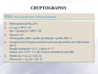 CRYPTOGRAPHY
RSA- Key Generation Simple Example
1. Select primes p=11, q=3.
2. n = pq = 11*3 = 33
phi = (p-1)(q-1) = 10*2 = 20
3. Choose e=3
Check gcd(e, phi) = gcd(e, (p-1)(q-1)) = gcd(3, 20) = 1
4. Compute d (1<d<phi) such that such that phi divides ed-1 (20 divides
3d-1.)
Simple testing (d = 2, 3 ...) gives d = 7
Check: ed-1 = 3*7 - 1 = 20, which is divisible by phi (20).
5. Public key = (n, e) = (33, 3)
Private key = (n, d) = (33, 7).
 