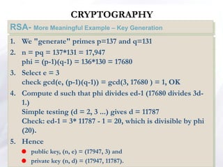 CRYPTOGRAPHY
RSA- More Meaningful Example – Key Generation
1. We "generate" primes p=137 and q=131
2. n = pq = 137*131 = 17,947
phi = (p-1)(q-1) = 136*130 = 17680
3. Select e = 3
check gcd(e, (p-1)(q-1)) = gcd(3, 17680 ) = 1, OK
4. Compute d such that phi divides ed-1 (17680 divides 3d-
1.)
Simple testing (d = 2, 3 ...) gives d = 11787
Check: ed-1 = 3* 11787 - 1 = 20, which is divisible by phi
(20).
5. Hence
 public key, (n, e) = (17947, 3) and
 private key (n, d) = (17947, 11787).
 
