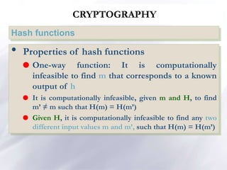 CRYPTOGRAPHY
Hash functions
• Properties of hash functions
 One-way function: It is computationally
infeasible to find m that corresponds to a known
output of h
 It is computationally infeasible, given m and H, to find
m’ ≠ m such that H(m) = H(m’)
 Given H, it is computationally infeasible to find any two
different input values m and m’, such that H(m) = H(m’)
 