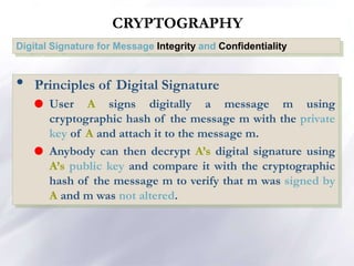 CRYPTOGRAPHY
Digital Signature for Message Integrity and Confidentiality
• Principles of Digital Signature
 User A signs digitally a message m using
cryptographic hash of the message m with the private
key of A and attach it to the message m.
 Anybody can then decrypt A’s digital signature using
A’s public key and compare it with the cryptographic
hash of the message m to verify that m was signed by
A and m was not altered.
 