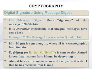 CRYPTOGRAPHY
Digital Signature Using Message Digest
• H = H (m) is sent along m, where H is a cryptographic
hash function
• Kh
-(H(m)) (or Ka
+(m, Kh
-(H(m)))) is sent so that Ahmed
knows that it comes from Hanna by decrypting it
• Ahmed hashes the message m and compares it with H
that he has received from Hanna
• Hash/Message Digest: Short “signature” of the
message, 128–512 bits.
• It is extremely improbable that unequal messages have
same hash
Example: MD5 (Message Digest version 5) and SHA-1
 