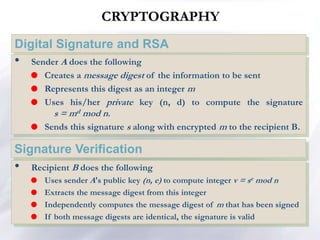 CRYPTOGRAPHY
Digital Signature and RSA
• Recipient B does the following
 Uses sender A's public key (n, e) to compute integer v = se mod n
 Extracts the message digest from this integer
 Independently computes the message digest of m that has been signed
 If both message digests are identical, the signature is valid
Signature Verification
• Sender A does the following
 Creates a message digest of the information to be sent
 Represents this digest as an integer m
 Uses his/her private key (n, d) to compute the signature
s = md mod n.
 Sends this signature s along with encrypted m to the recipient B.
 
