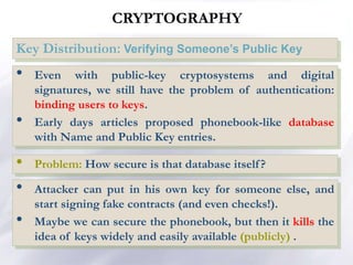 CRYPTOGRAPHY
Key Distribution: Verifying Someone’s Public Key
• Even with public-key cryptosystems and digital
signatures, we still have the problem of authentication:
binding users to keys.
• Early days articles proposed phonebook-like database
with Name and Public Key entries.
• Attacker can put in his own key for someone else, and
start signing fake contracts (and even checks!).
• Maybe we can secure the phonebook, but then it kills the
idea of keys widely and easily available (publicly) .
• Problem: How secure is that database itself?
 