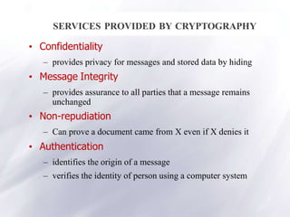 4
SERVICES PROVIDED BY CRYPTOGRAPHY
• Confidentiality
– provides privacy for messages and stored data by hiding
• Message Integrity
– provides assurance to all parties that a message remains
unchanged
• Non-repudiation
– Can prove a document came from X even if X denies it
• Authentication
– identifies the origin of a message
– verifies the identity of person using a computer system
 