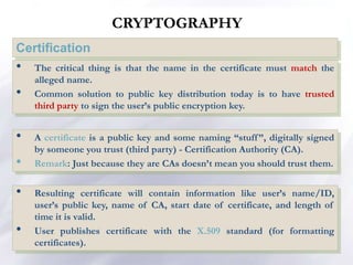 CRYPTOGRAPHY
Certification
• A certificate is a public key and some naming “stuff”, digitally signed
by someone you trust (third party) - Certification Authority (CA).
• Remark: Just because they are CAs doesn’t mean you should trust them.
• The critical thing is that the name in the certificate must match the
alleged name.
• Common solution to public key distribution today is to have trusted
third party to sign the user’s public encryption key.
• Resulting certificate will contain information like user’s name/ID,
user’s public key, name of CA, start date of certificate, and length of
time it is valid.
• User publishes certificate with the X.509 standard (for formatting
certificates).
 