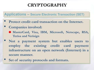 Applications – Secure Electronic Transaction (SET)
NETWORK SECURITY
• Protect credit card transaction on the Internet.
• Companies involved:
 MasterCard, Visa, IBM, Microsoft, Netscape, RSA,
Terisa and Verisign
• Not a payment system but enables users to
employ the existing credit card payment
infrastructure on an open network (Internet) in a
secure manner.
• Set of security protocols and formats.
CRYPTOGRAPHY
 