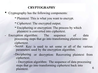 6
CRYPTOGRAPHY
• Cryptography has the following components:
-Plaintext: This is what you want to encrypt.
-Ciphertext: The encrypted output.
-Enciphering or encryption: The process by which
plaintext is converted into ciphertext.
- Encryption algorithm: The sequence of data
processing steps that go into transforming plaintext into
ciphertext.
-Secret Key: is used to set some or all of the various
parameters used by the encryption algorithm.
-Deciphering or decryption: Recovering plaintext from
ciphertext.
- Decryption algorithm: The sequence of data processing
steps that go into transforming ciphertext back into
plaintext.
 