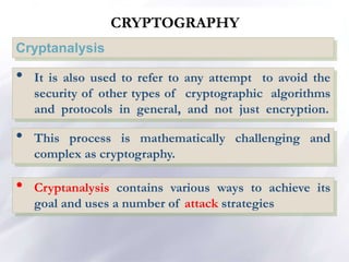 CRYPTOGRAPHY
Cryptanalysis
• It is also used to refer to any attempt to avoid the
security of other types of cryptographic algorithms
and protocols in general, and not just encryption.
• This process is mathematically challenging and
complex as cryptography.
• Cryptanalysis contains various ways to achieve its
goal and uses a number of attack strategies
 