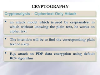CRYPTOGRAPHY
Cryptanalysis – Ciphertext-Only Attack
• an attack model which is used by cryptanalyst in
which without knowing the plain text, he works on
cipher text
• The intention will be to find the corresponding plain
text or a key
• E.g. attack on PDF data encryption using default
RC4 algorithm
 