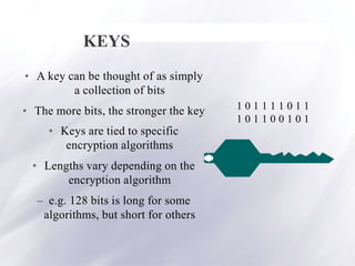 KEYS
• A key can be thought of as simply
a collection of bits
• The more bits, the stronger the key
• Keys are tied to specific
encryption algorithms
• Lengths vary depending on the
encryption algorithm
– e.g. 128 bits is long for some
algorithms, but short for others
1 0 1 1 1 1 0 1 1
1 0 1 1 0 0 1 0 1
7
 