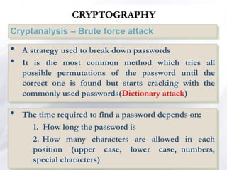 CRYPTOGRAPHY
Cryptanalysis – Brute force attack
• A strategy used to break down passwords
• It is the most common method which tries all
possible permutations of the password until the
correct one is found but starts cracking with the
commonly used passwords(Dictionary attack)
• The time required to find a password depends on:
1. How long the password is
2. How many characters are allowed in each
position (upper case, lower case, numbers,
special characters)
 