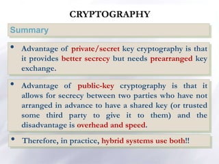 CRYPTOGRAPHY
Summary
• Advantage of private/secret key cryptography is that
it provides better secrecy but needs prearranged key
exchange.
• Advantage of public-key cryptography is that it
allows for secrecy between two parties who have not
arranged in advance to have a shared key (or trusted
some third party to give it to them) and the
disadvantage is overhead and speed.
• Therefore, in practice, hybrid systems use both!!
 